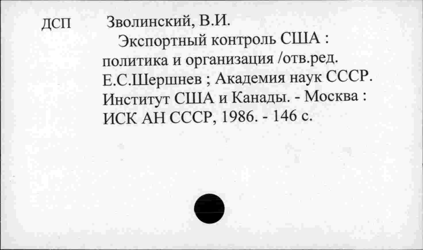 ﻿ДСП	Зволинский, В.И.
Экспортный контроль США : политика и организация /отв.ред. Е.С.Шершнев ; Академия наук СССР. Институт США и Канады. - Москва : ИСК АН СССР, 1986.- 146 с.